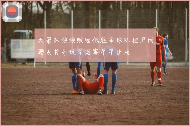 火箭队频频败给低胜率球队控卫问题或将导致季后赛早早出局