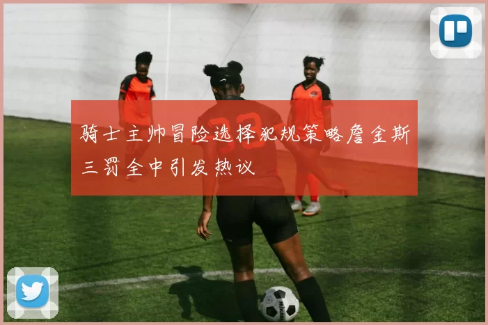 骑士主帅冒险选择犯规策略詹金斯三罚全中引发热议